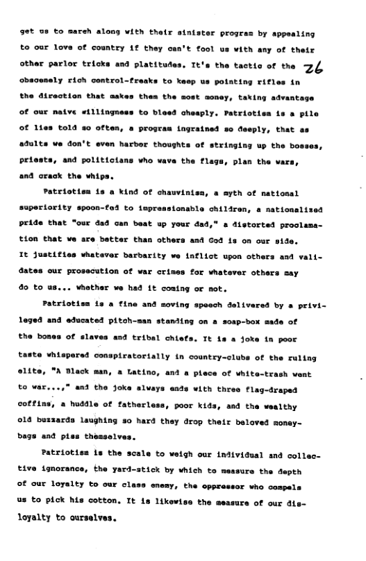 get us to mareh along with thair sintster proge by appealing to our love of country 1f they can’t fool s with any of their other parlor tricks and platitudes . Tthe the tactto of the 24 Ghacenaly cioh control-Erasks to kesp us potating rifies in the direction that askes thea the most money, taking advantage of our natve eillingness to bleed cheaply. Patriotisa is a pile of 11es told s0 often, a progran ingrained so deeply, that s adults ve don’t even harbor thoughts of stringing up the bosses, priests, and politictans who vava the flags, plan the wars and orack the whips. Patriotisn 1s a kind of chauvinisa, a myth of natiosal superiority spoon-fad to impreasionable chiliren, a mationalized Pride that “our dad can beat up your dad,” a distorted proclama- tion that we are batter than others and God is on our sid It justifies whataver barbarity we iaflict upon others and vali- dates our prosscution of war crimes for vhatever others say 4 to - vhother we had 1t coatng or mot. Patriotisa 1s a fine and moving speech delivered by a privi- loged and educated pitoh-s n staniing on a sosp-box aade of Tt 1a a Joke tn poor red conspiratortally in country-clubs of the rultng “A Black man, a Latino, and a plece of white-trash vent to war...,” and the joks alvays eads with three flag-draped cottins, a huddle of fatherl, poor kids, and the wealthy 016 buzzards laughing 50 hard they drop their beloved monay- bags and pies thesselvas. Patriotisn Ls the scale to welgh our individual and collec- tiva ignorance, Ehe yerd-atick by which to messurs the depth of our loyalty to our ol enony, the cpprassor who cospals us to pick his cotton. It is likew, the measurs of our ale- loyalty to ourselves.
